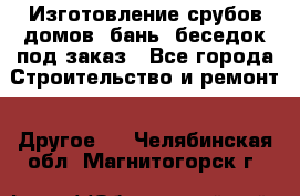Изготовление срубов домов, бань, беседок под заказ - Все города Строительство и ремонт » Другое   . Челябинская обл.,Магнитогорск г.